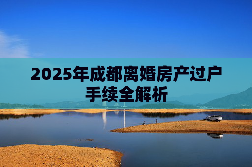 2025年成都离婚房产过户手续全解析