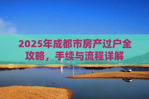 2025年成都市房产过户全攻略，手续与流程详解