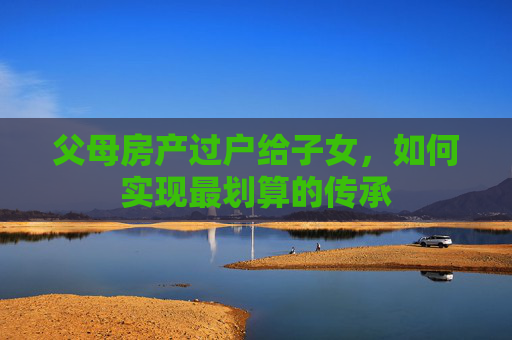 父母房产过户给子女，如何实现最划算的传承