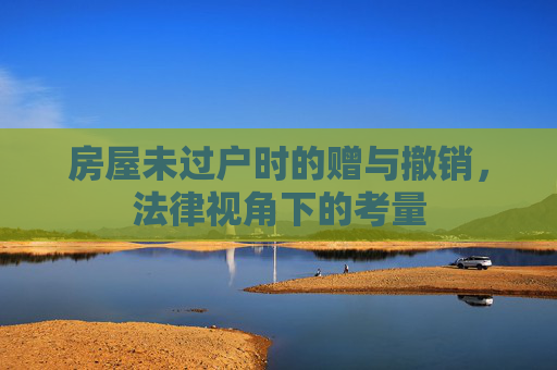 房屋未过户时的赠与撤销，法律视角下的考量