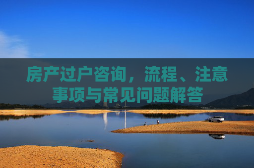 房产过户咨询，流程、注意事项与常见问题解答