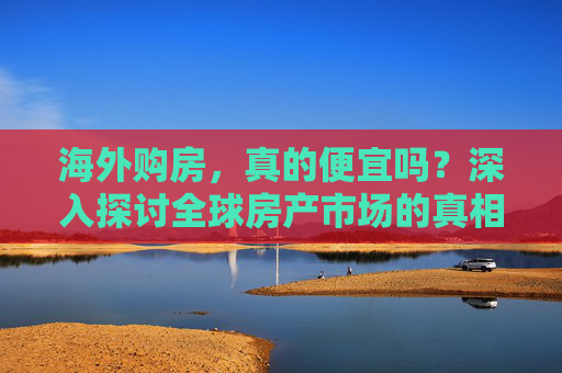 海外购房，真的便宜吗？深入探讨全球房产市场的真相