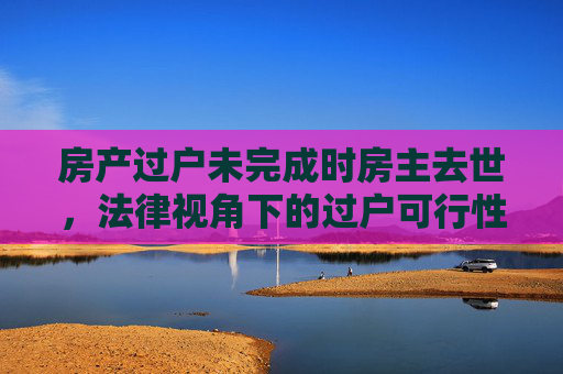 房产过户未完成时房主去世，法律视角下的过户可行性分析