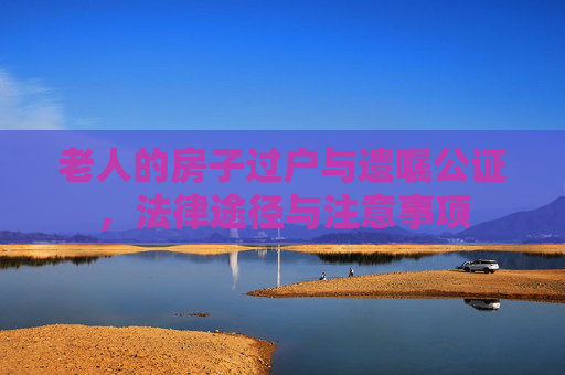 老人的房子过户与遗嘱公证，法律途径与注意事项