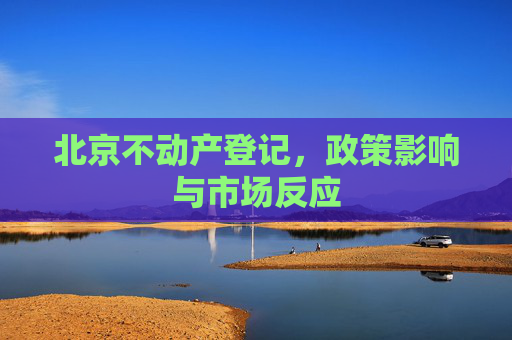 北京不动产登记，政策影响与市场反应