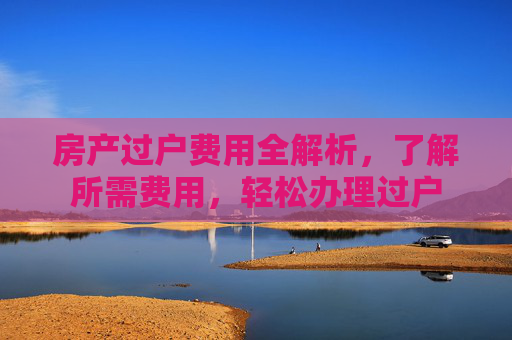 房产过户费用全解析，了解所需费用，轻松办理过户