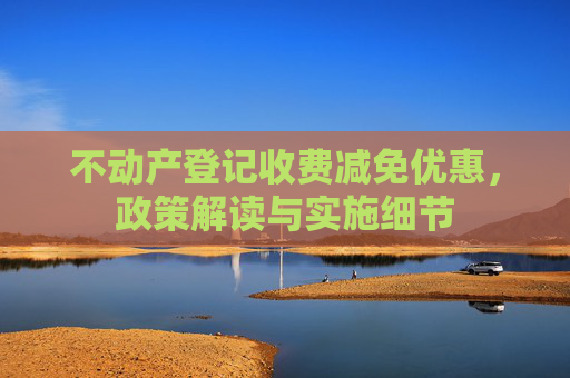 不动产登记收费减免优惠，政策解读与实施细节