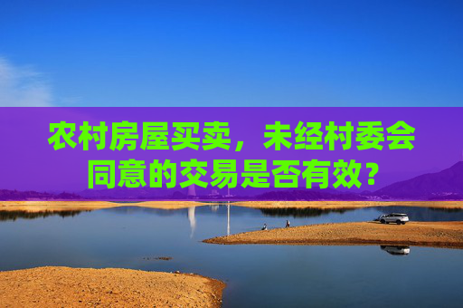 农村房屋买卖，未经村委会同意的交易是否有效？