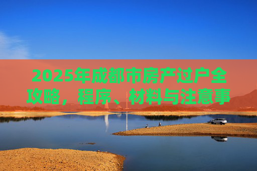 2025年成都市房产过户全攻略，程序、材料与注意事项