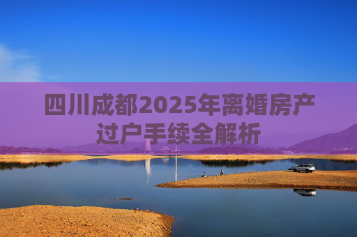 四川成都2025年离婚房产过户手续全解析