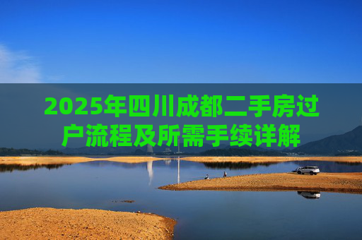 2025年四川成都二手房过户流程及所需手续详解