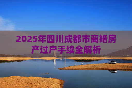 2025年四川成都市离婚房产过户手续全解析