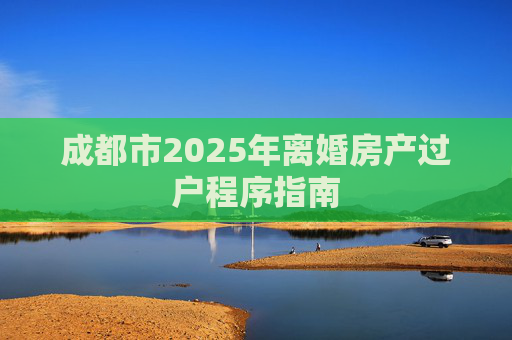 成都市2025年离婚房产过户程序指南