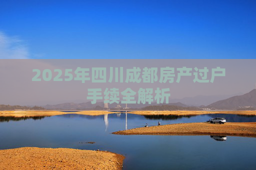 2025年四川成都房产过户手续全解析