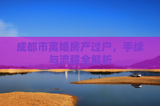 成都市离婚房产过户，手续与流程全解析