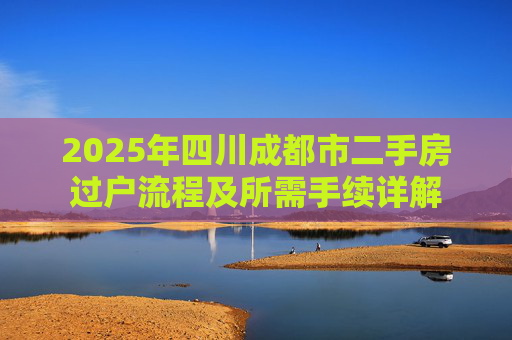 2025年四川成都市二手房过户流程及所需手续详解