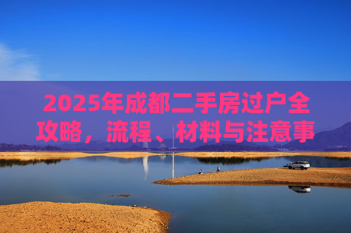 2025年成都二手房过户全攻略，流程、材料与注意事项