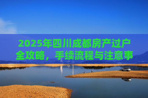 2025年四川成都房产过户全攻略，手续流程与注意事项