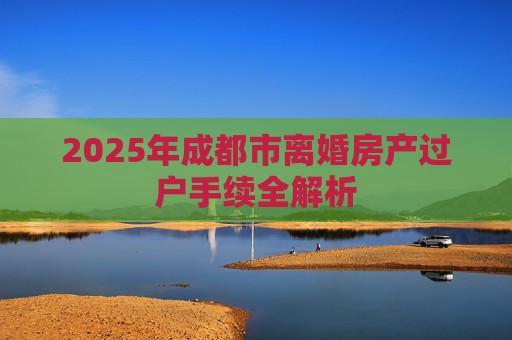 2025年成都市离婚房产过户手续全解析