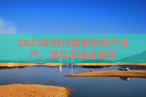 2025年四川成都市房产过户，满足手续全解析