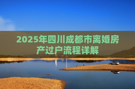2025年四川成都市离婚房产过户流程详解