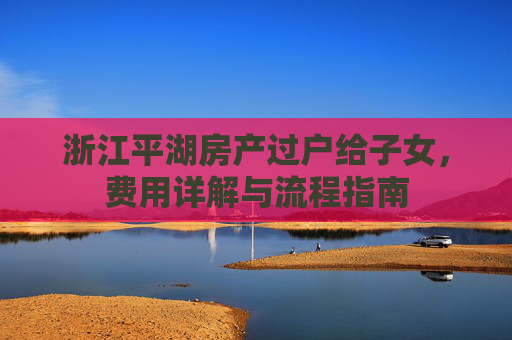 浙江平湖房产过户给子女，费用详解与流程指南