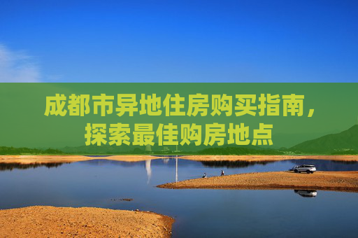 成都市异地住房购买指南，探索最佳购房地点
