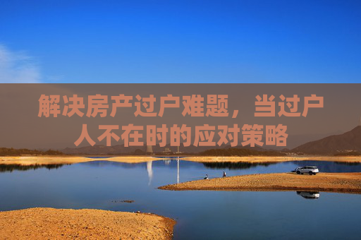 解决房产过户难题，当过户人不在时的应对策略