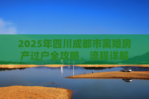 2025年四川成都市离婚房产过户全攻略，流程详解